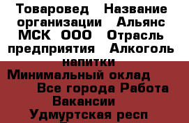 Товаровед › Название организации ­ Альянс-МСК, ООО › Отрасль предприятия ­ Алкоголь, напитки › Минимальный оклад ­ 30 000 - Все города Работа » Вакансии   . Удмуртская респ.,Глазов г.